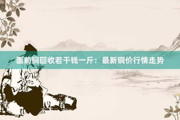 面前铜回收若干钱一斤：最新铜价行情走势