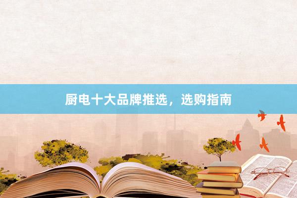 厨电十大品牌推选，选购指南
